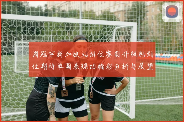周冠宇新加坡站排位赛前升级包到位期待单圈表现的精彩分析与展望