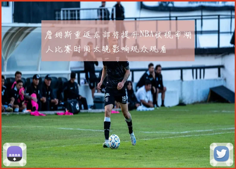 詹姆斯重返东部将提升NBA收视率湖人比赛时间太晚影响观众观看