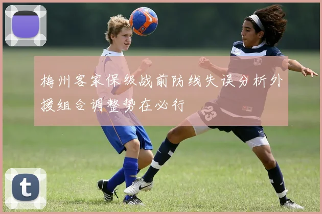 梅州客家保级战前防线失误分析外援组合调整势在必行