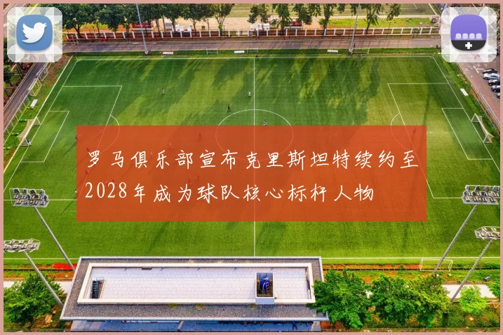 罗马俱乐部宣布克里斯坦特续约至2028年成为球队核心标杆人物