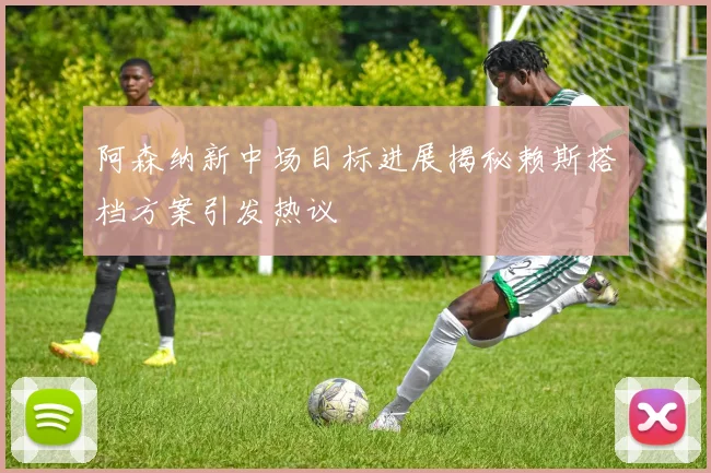 阿森纳新中场目标进展揭秘赖斯搭档方案引发热议