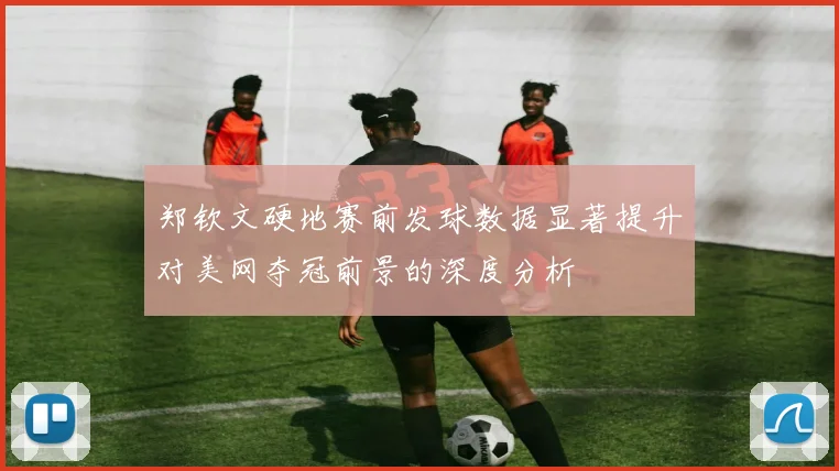 郑钦文硬地赛前发球数据显著提升对美网夺冠前景的深度分析